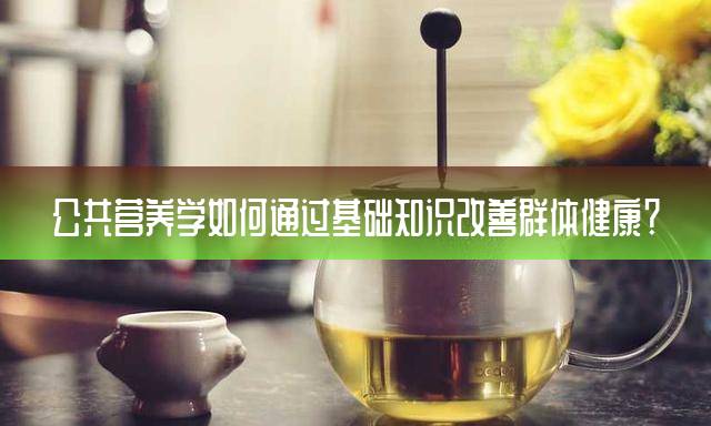公共营养学如何通过基础知识改善群体健康？