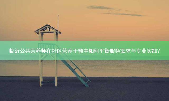 临沂公共营养师在社区营养干预中如何平衡服务需求与专业实践？