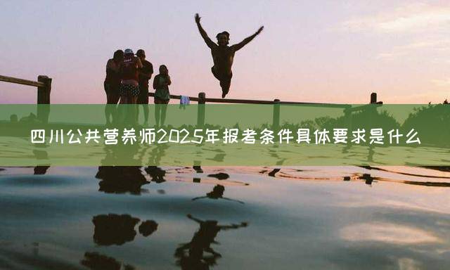 四川公共营养师2025年报考条件具体要求是什么