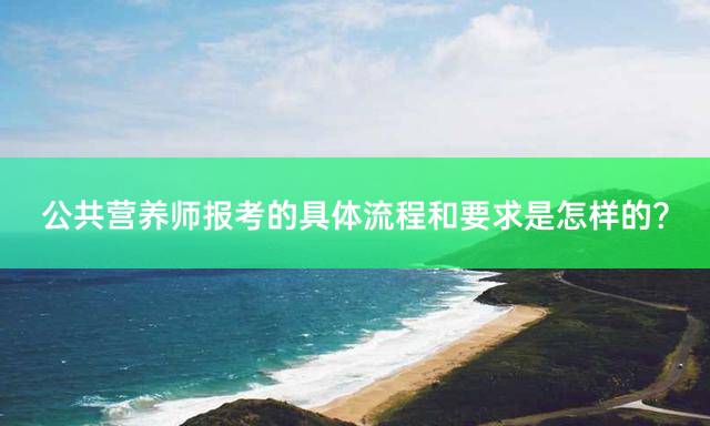 公共营养师报考的具体流程和要求是怎样的？