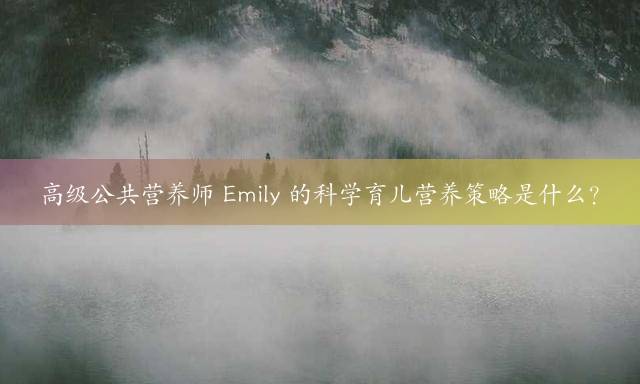高级公共营养师 Emily 的科学育儿营养策略是什么？