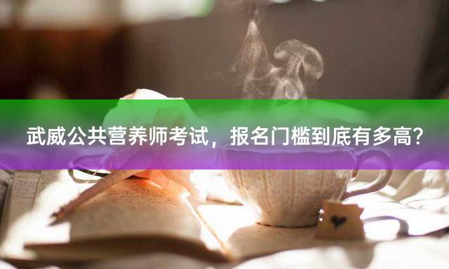 武威公共营养师考试，报名门槛到底有多高？