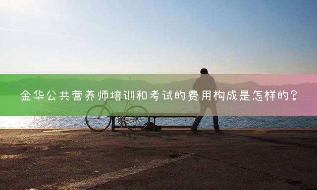 金华公共营养师培训和考试的费用构成是怎样的？