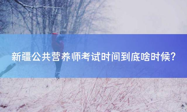 新疆公共营养师考试时间到底啥时候？