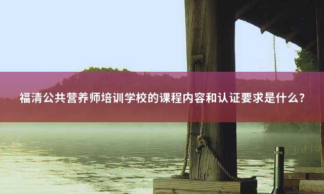 福清公共营养师培训学校的课程内容和认证要求是什么？