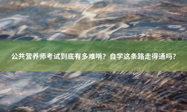 公共营养师考试到底有多难啃？自学这条路走得通吗？