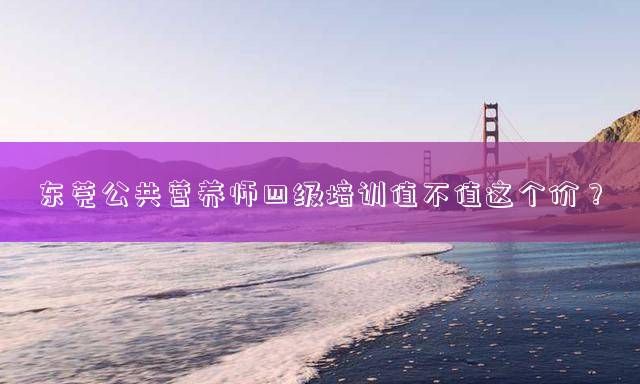 东莞公共营养师四级培训值不值这个价？