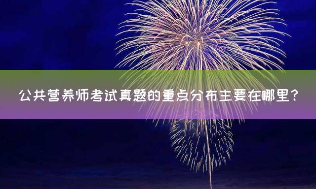 公共营养师考试真题的重点分布主要在哪里？