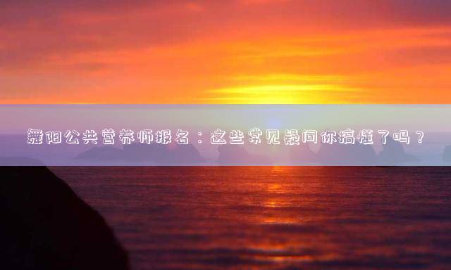 舞阳公共营养师报名：这些常见疑问你搞懂了吗？