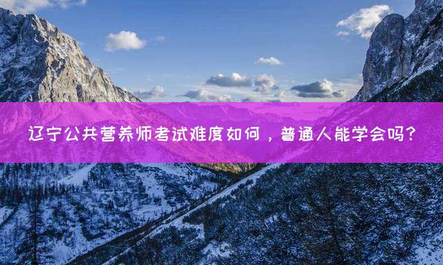 辽宁公共营养师考试难度如何，普通人能学会吗？