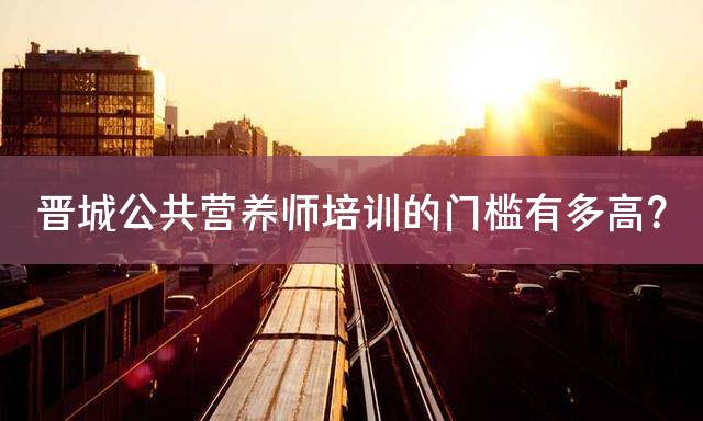 晋城公共营养师培训的门槛有多高？