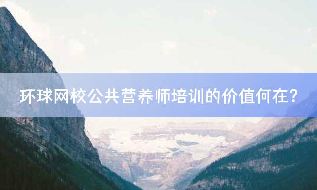 环球网校公共营养师培训的价值何在？