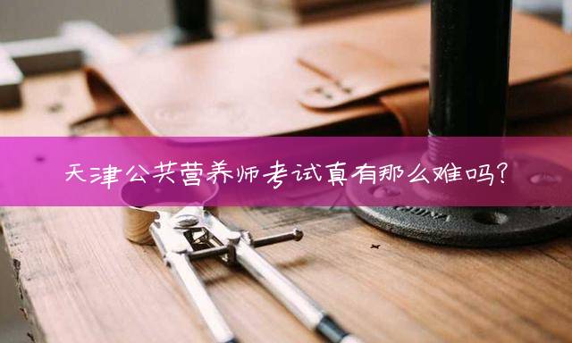 天津公共营养师考试真有那么难吗？