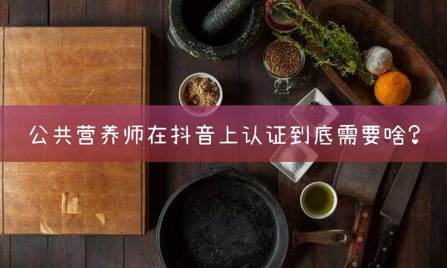 公共营养师在抖音上认证到底需要啥？