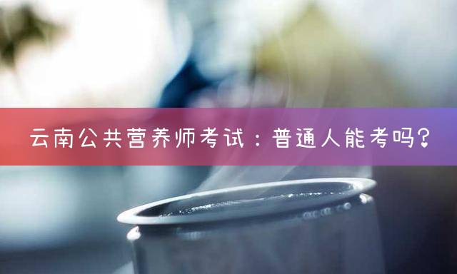云南公共营养师考试：普通人能考吗？