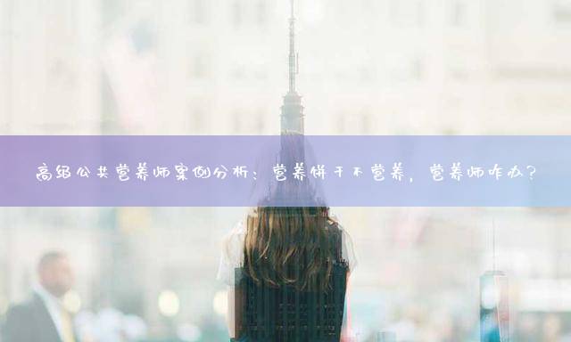 高级公共营养师案例分析：营养饼干不营养，营养师咋办？