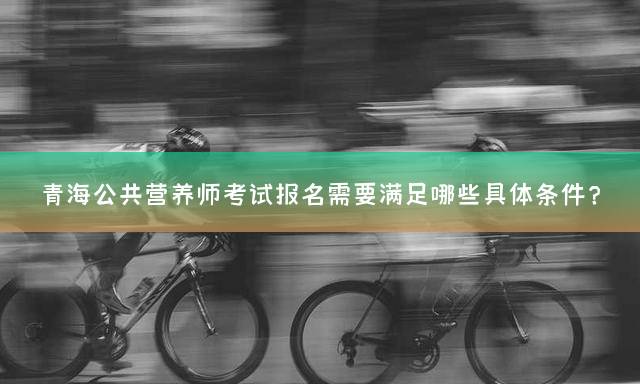 青海公共营养师考试报名需要满足哪些具体条件？
