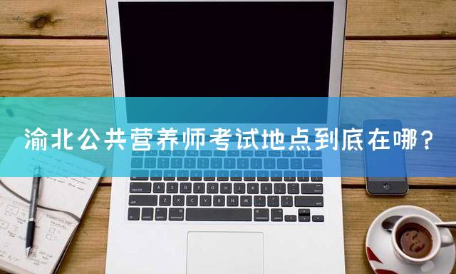 渝北公共营养师考试地点到底在哪？