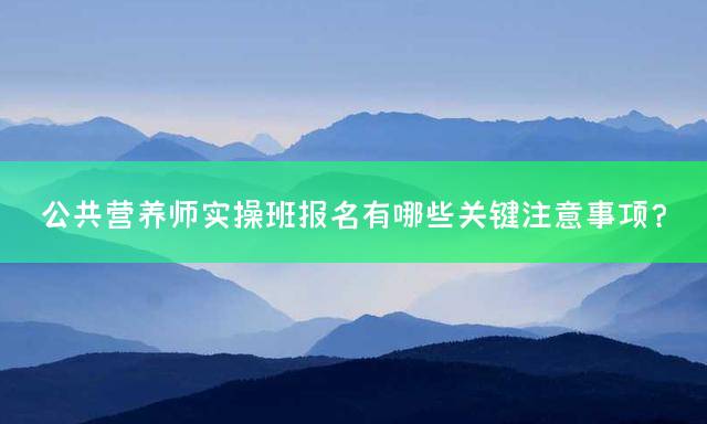 公共营养师实操班报名有哪些关键注意事项？