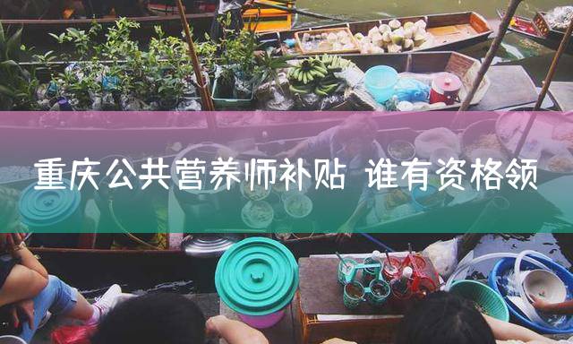 重庆公共营养师补贴：谁有资格领？