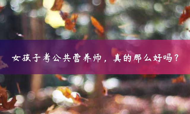 女孩子考公共营养师，真的那么好吗？