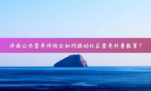 济南公共营养师协会如何推动社区营养科普教育？
