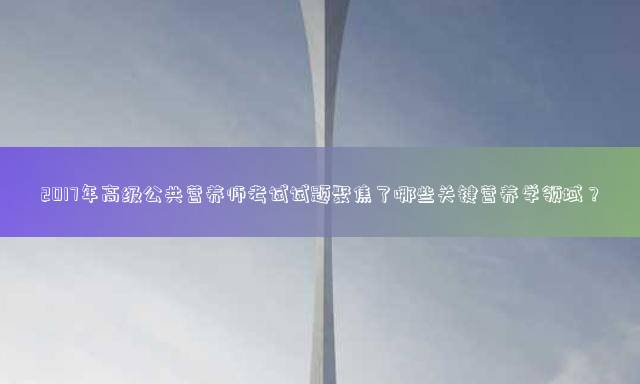2017年高级公共营养师考试试题聚焦了哪些关键营养学领域？