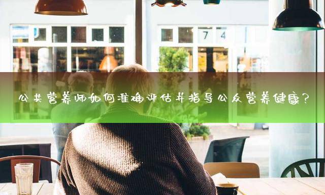 公共营养师如何准确评估并指导公众营养健康？