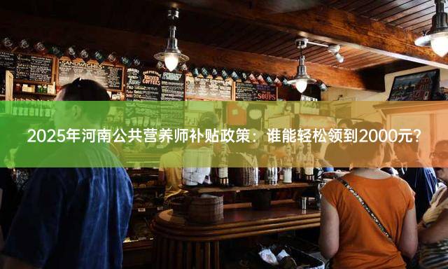 2025年河南公共营养师补贴政策：谁能轻松领到2000元？