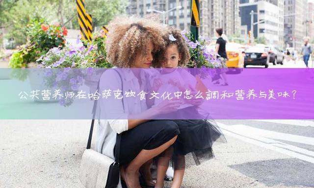 公共营养师在哈萨克饮食文化中怎么调和营养与美味？
