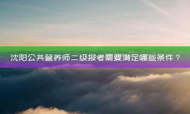 沈阳公共营养师二级报考需要满足哪些条件？