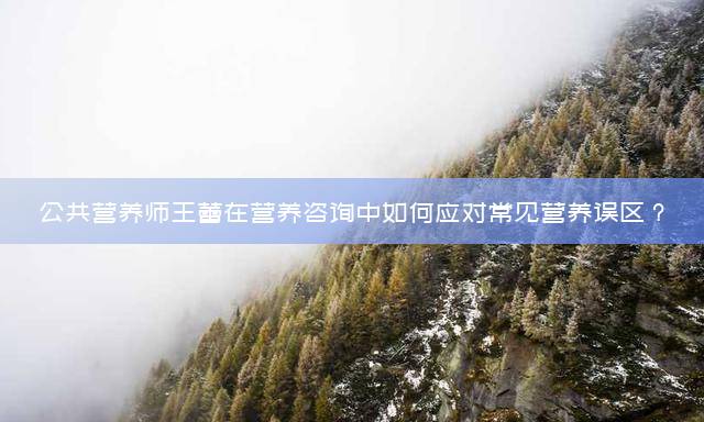公共营养师王蕾在营养咨询中如何应对常见营养误区？