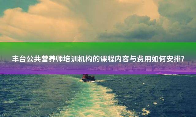 丰台公共营养师培训机构的课程内容与费用如何安排？