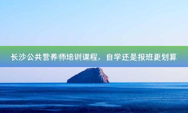 长沙公共营养师培训课程，自学还是报班更划算？