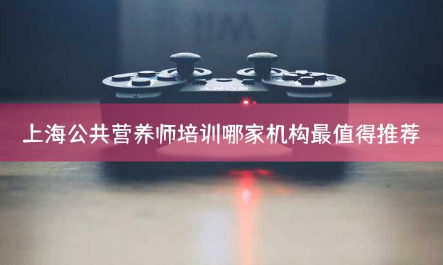 上海公共营养师培训哪家机构最值得推荐？