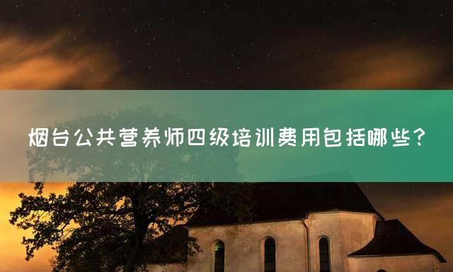 烟台公共营养师四级培训费用包括哪些？