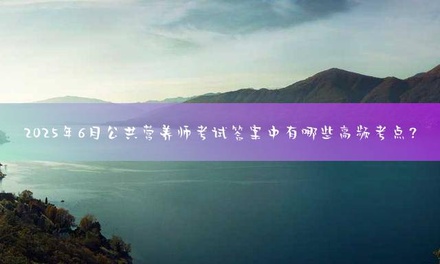 2025年6月公共营养师考试答案中有哪些高频考点？
