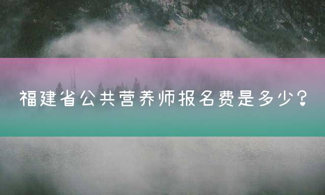 福建省公共营养师报名费是多少？