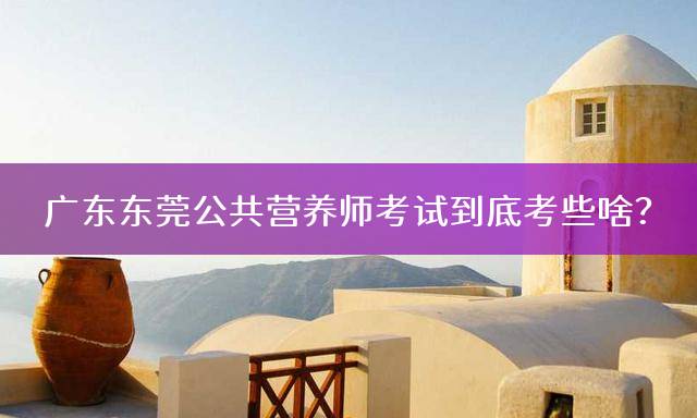 广东东莞公共营养师考试到底考些啥？