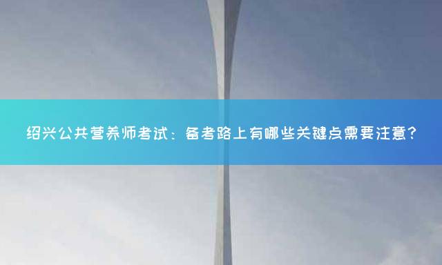 绍兴公共营养师考试：备考路上有哪些关键点需要注意？