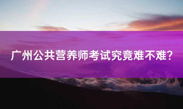 广州公共营养师考试究竟难不难？