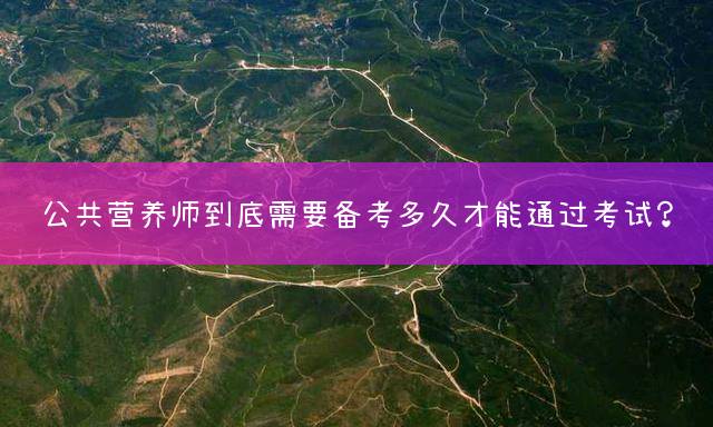 公共营养师到底需要备考多久才能通过考试？