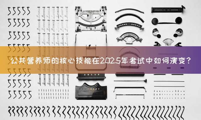 公共营养师的核心技能在2025年考试中如何演变？