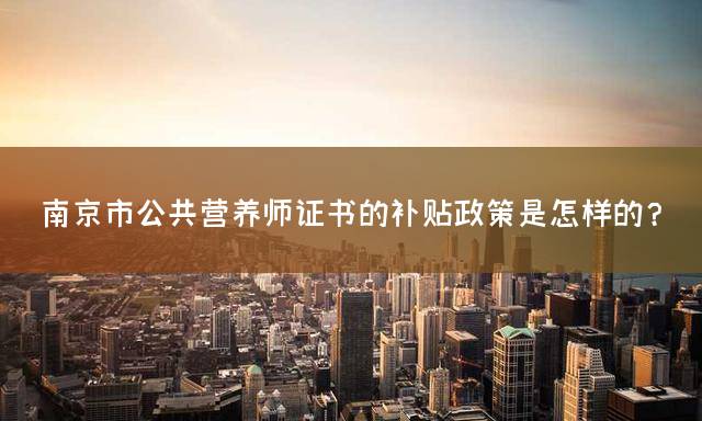南京市公共营养师证书的补贴政策是怎样的？