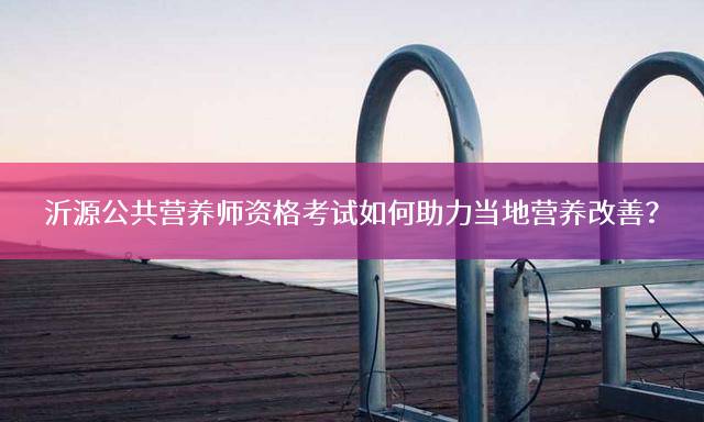 沂源公共营养师资格考试如何助力当地营养改善？