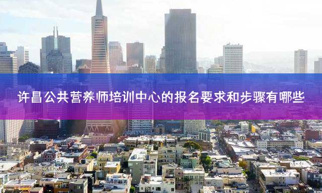 许昌公共营养师培训中心的报名要求和步骤有哪些？