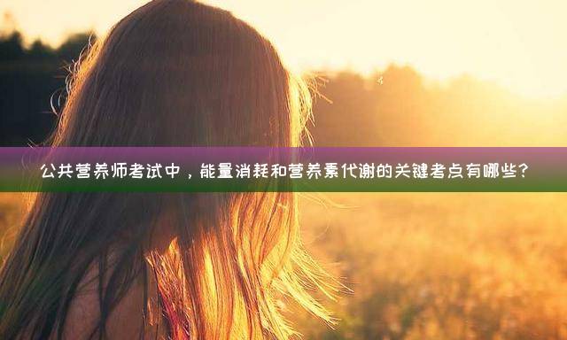 公共营养师考试中，能量消耗和营养素代谢的关键考点有哪些？