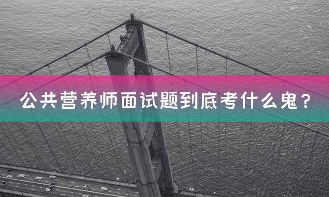 公共营养师面试题到底考什么鬼？