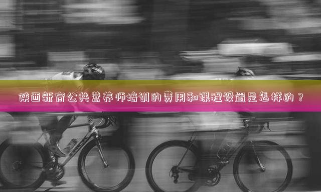 陕西新育公共营养师培训的费用和课程设置是怎样的？
