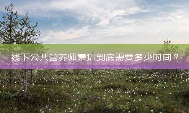 线下公共营养师集训到底需要多少时间？